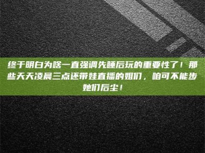 忻州终于明白为啥一直强调先睡后玩的重要性了！那些天天凌晨三点还带娃直播的姐们，咱可不能步她们后尘！